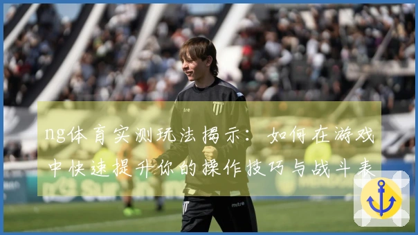 ng体育实测玩法揭示：如何在游戏中快速提升你的操作技巧与战斗表现