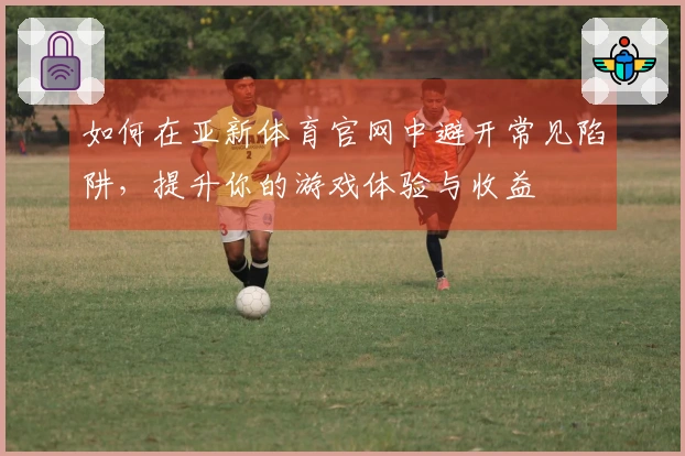 如何在亚新体育官网中避开常见陷阱，提升你的游戏体验与收益