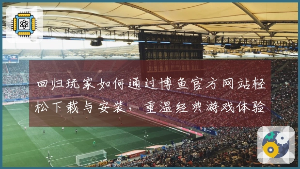 回归玩家如何通过博鱼官方网站轻松下载与安装，重温经典游戏体验