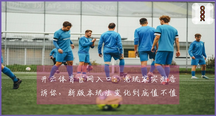 开云体育官网入口：老玩家实测告诉你，新版本玩法变化到底值不值得体验