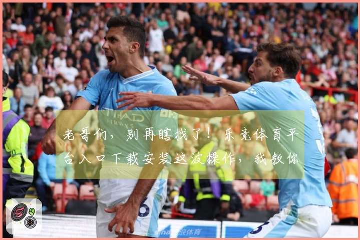 老哥们，别再瞎找了！乐竞体育平台入口下载安装这波操作，我教你轻松搞定！